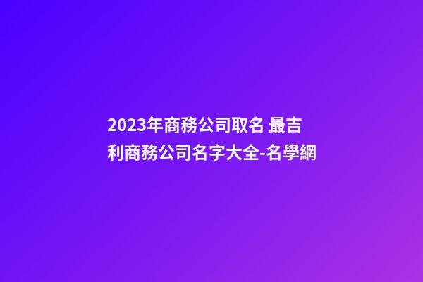 2023年商務公司取名 最吉利商務公司名字大全-名學網-第1張-公司起名-玄機派